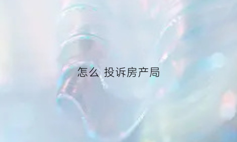 怎么投诉房产局(去房产局投诉需要什么材料)